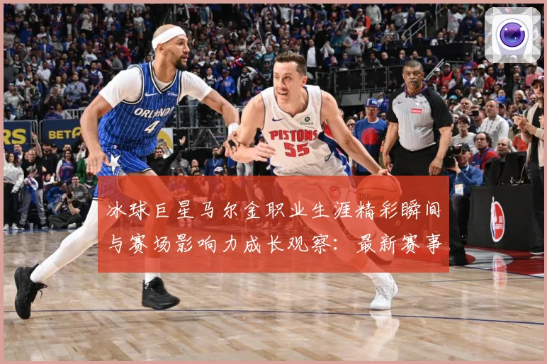 冰球巨星马尔金职业生涯精彩瞬间与赛场影响力成长观察：最新赛事动态与深度分析