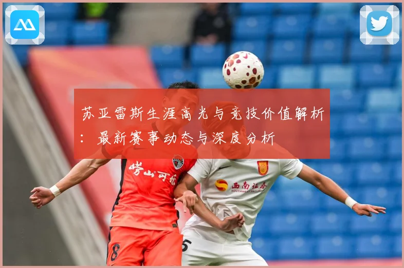 苏亚雷斯生涯高光与竞技价值解析：最新赛事动态与深度分析