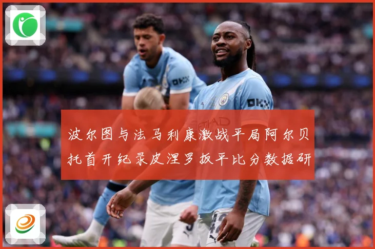 波尔图与法马利康激战平局阿尔贝托首开纪录皮涅罗扳平比分数据研判：最新赛事动态与深度分析
