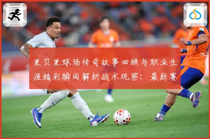 里贝里球场传奇故事回顾与职业生涯精彩瞬间解析战术观察：最新赛事动态与深度分析