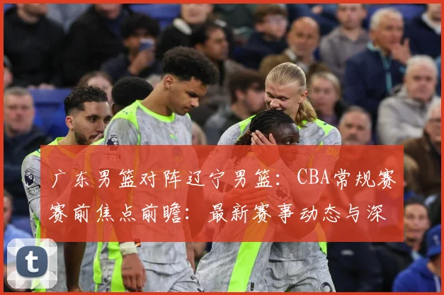 广东男篮对阵辽宁男篮：CBA常规赛赛前焦点前瞻：最新赛事动态与深度分析