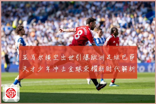 亚马尔横空出世引爆欧洲足坛巴萨天才少年冲击金球荣耀新时代解析：最新赛事动态与深度分析