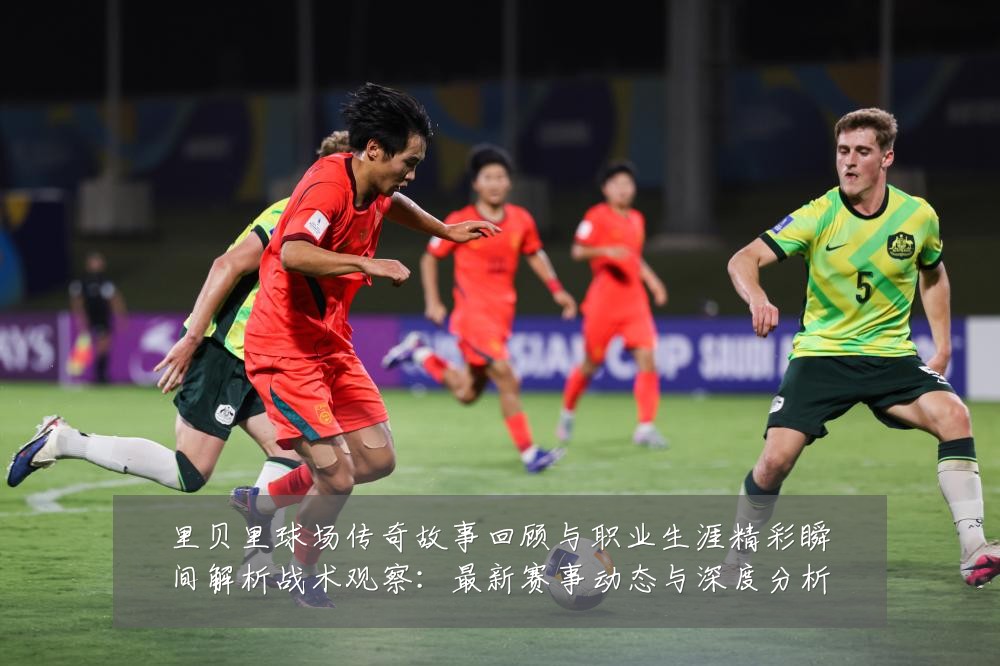 里贝里球场传奇故事回顾与职业生涯精彩瞬间解析战术观察:最新赛事动态与深度分析