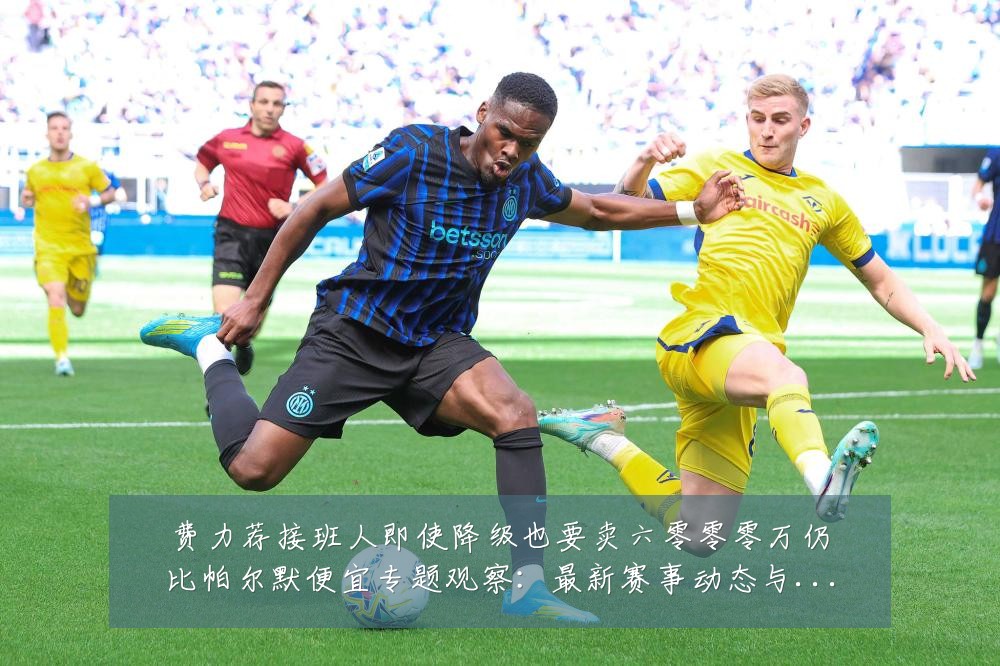 费力荐接班人即使降级也要卖六零零零万仍比帕尔默便宜专题观察:最新赛事动态与深度分析