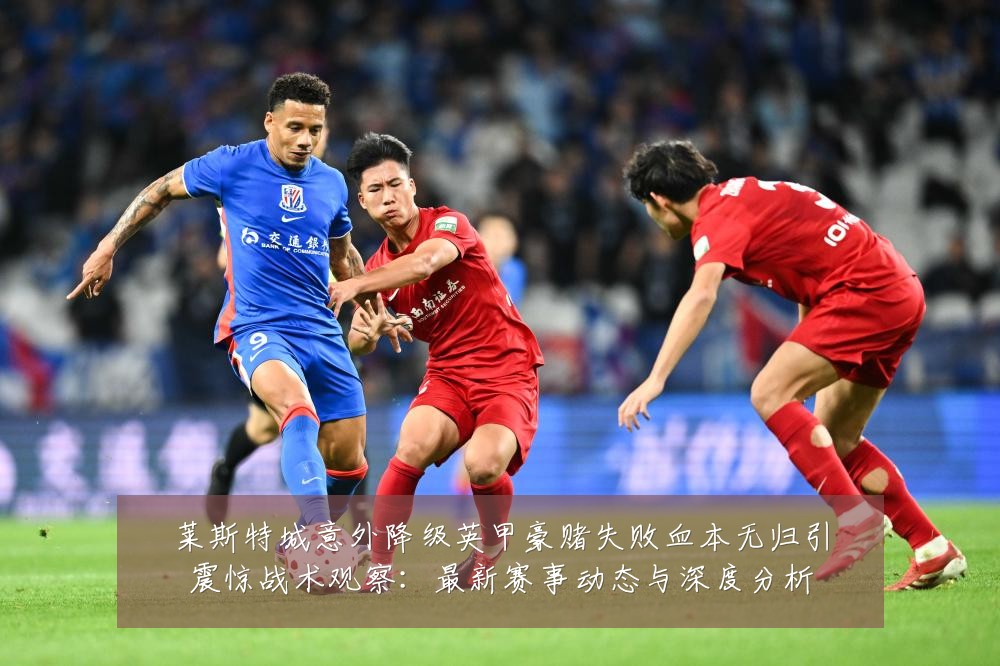 莱斯特城意外降级英甲豪赌失败血本无归引震惊战术观察:最新赛事动态与深度分析