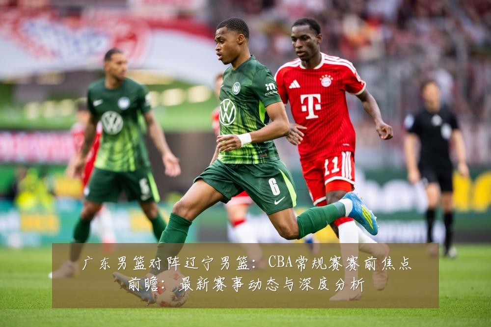 广东男篮对阵辽宁男篮:CBA常规赛赛前焦点前瞻:最新赛事动态与深度分析