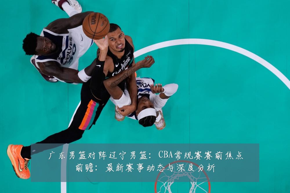 广东男篮对阵辽宁男篮:CBA常规赛赛前焦点前瞻:最新赛事动态与深度分析