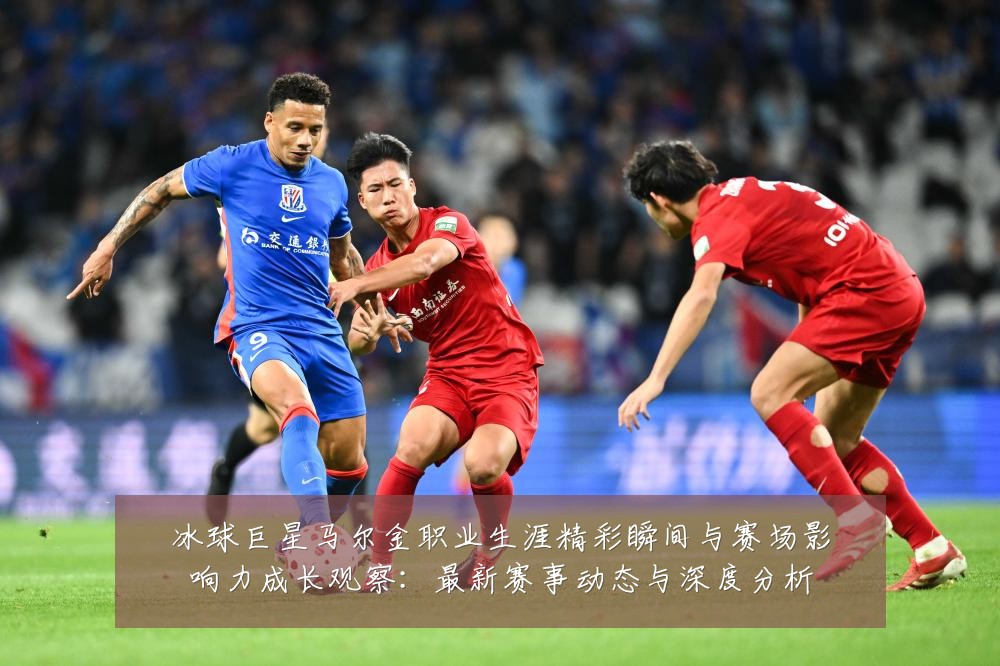 冰球巨星马尔金职业生涯精彩瞬间与赛场影响力成长观察:最新赛事动态与深度分析